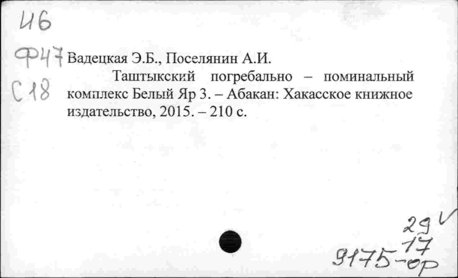 ﻿U G
W Вадецкая Э.Б., Поселянин А.И.
Таштыкский погребально - поминальный
4 о комплекс Белый Яр 3. - Абакан: Хакасское книжное издательство, 2015. - 210 с.